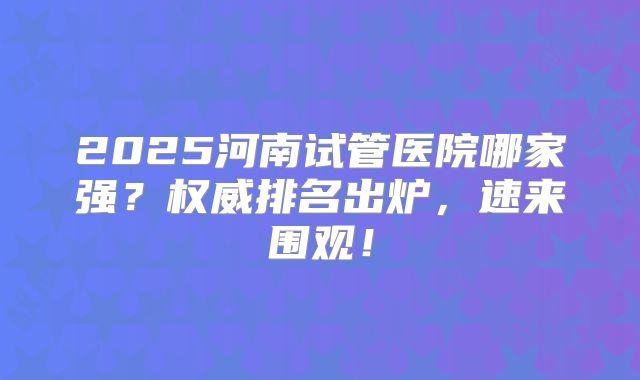 2025河南试管医院哪家强？权威排名出炉，速来围观！