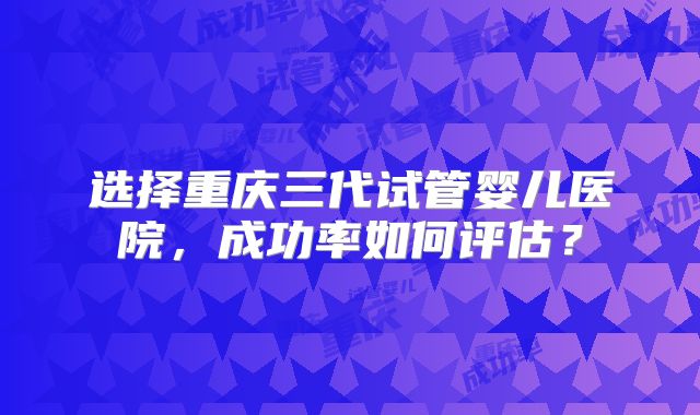 选择重庆三代试管婴儿医院,成功率如何评估?