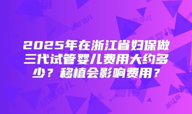 2025年在浙江省妇保做三代试管婴儿费用大约多少?移植会影响费用?