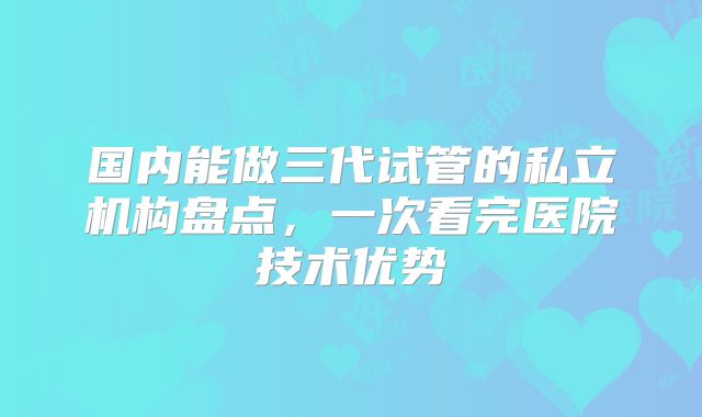 国内能做三代试管的私立机构盘点,一次看完医院技术优势