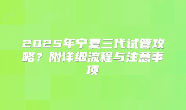 2025年宁夏三代试管攻略？附详细流程与注意事项