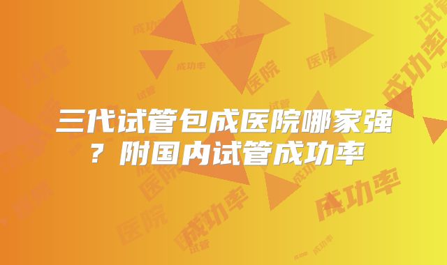 三代试管包成医院哪家强？附国内试管成功率