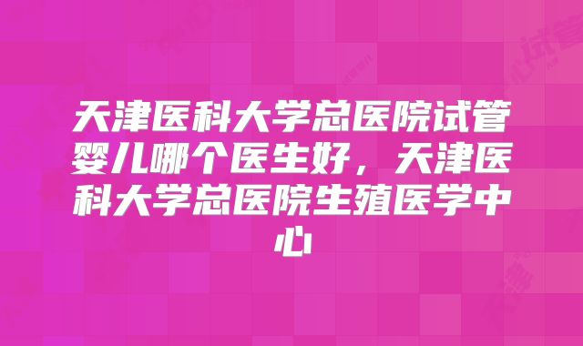天津医科大学总医院试管婴儿哪个医生好,天津医科大学总医院生殖医学中心