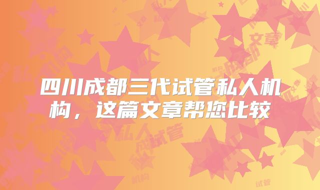 四川成都三代试管私人机构，这篇文章帮您比较