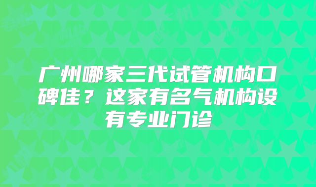 广州哪家三代试管机构口碑佳？这家有名气机构设有专业门诊