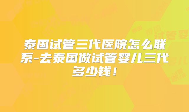 泰国试管三代医院怎么联系-去泰国做试管婴儿三代多少钱！