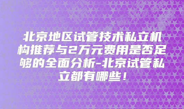 北京地区试管技术私立机构推荐与2万元费用是否足够的全面分析-北京试管私立都有哪些！