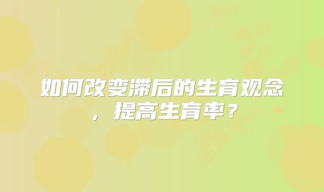 如何改变滞后的生育观念,提高生育率?