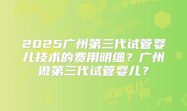 2025广州第三代试管婴儿技术的费用明细？广州做第三代试管婴儿？