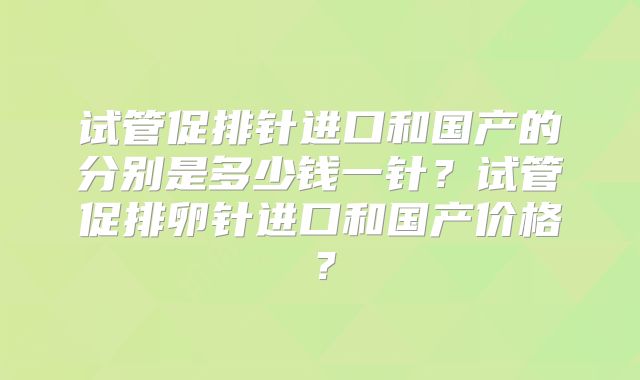 试管促排针进口和国产的分别是多少钱一针?试管促排卵针进口和国产价格?