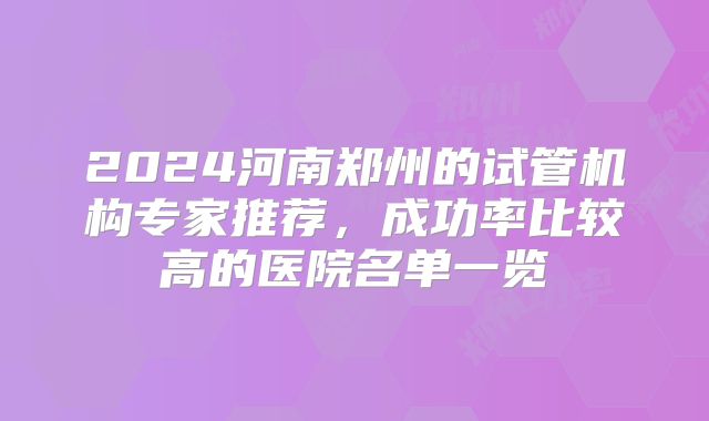 2024河南郑州的试管机构专家推荐，成功率比较高的医院名单一览