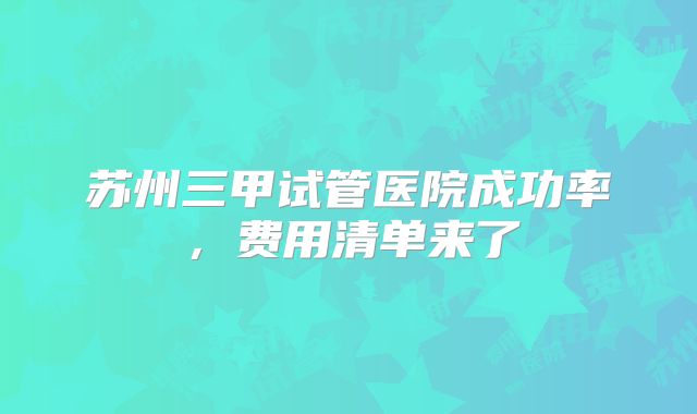 苏州三甲试管医院成功率，费用清单来了
