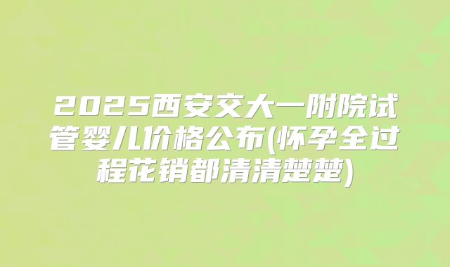 2025西安交大一附院试管婴儿价格公布(怀孕全过程花销都清清楚楚)