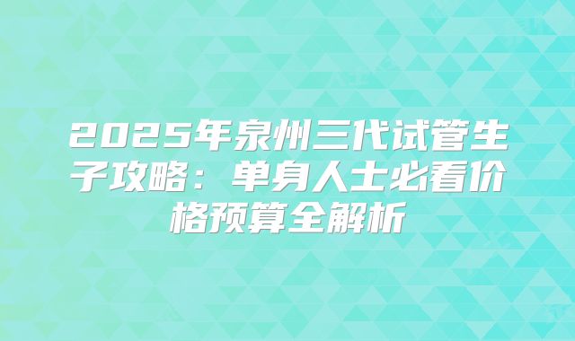 2025年泉州三代试管生子攻略:单身人士必看价格预算全解析