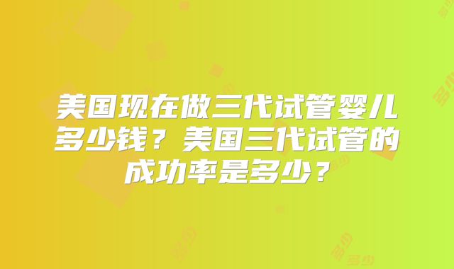 美国现在做三代试管婴儿多少钱？美国三代试管的成功率是多少？