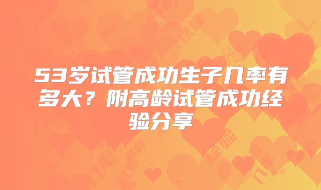 53岁试管成功生子几率有多大?附高龄试管成功经验分享