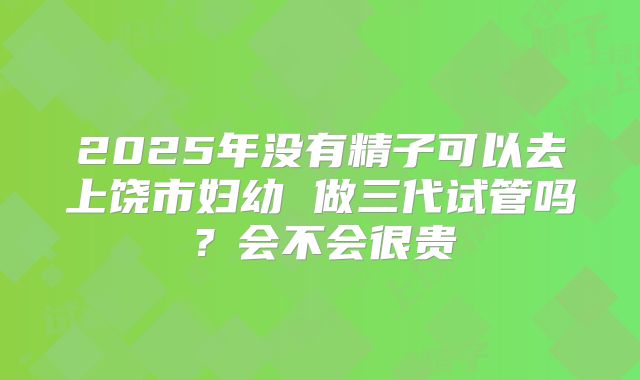 2025年没有精子可以去上饶市妇幼 做三代试管吗？会不会很贵