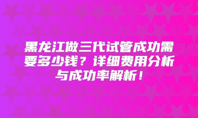 黑龙江做三代试管成功需要多少钱？详细费用分析与成功率解析！