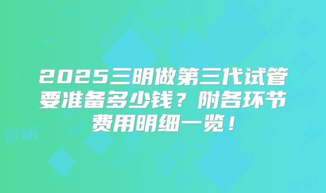 2025三明做第三代试管要准备多少钱？附各环节费用明细一览！