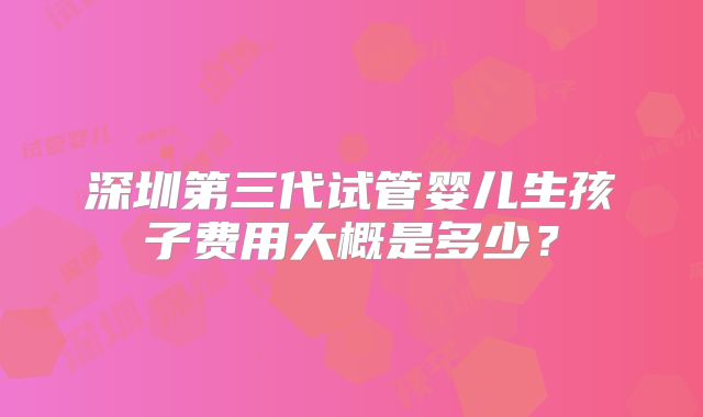 深圳第三代试管婴儿生孩子费用大概是多少？