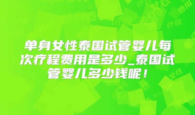 单身女性泰国试管婴儿每次疗程费用是多少_泰国试管婴儿多少钱呢！