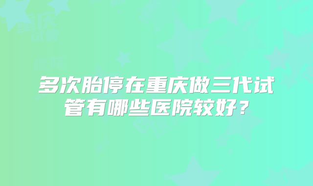 多次胎停在重庆做三代试管有哪些医院较好?
