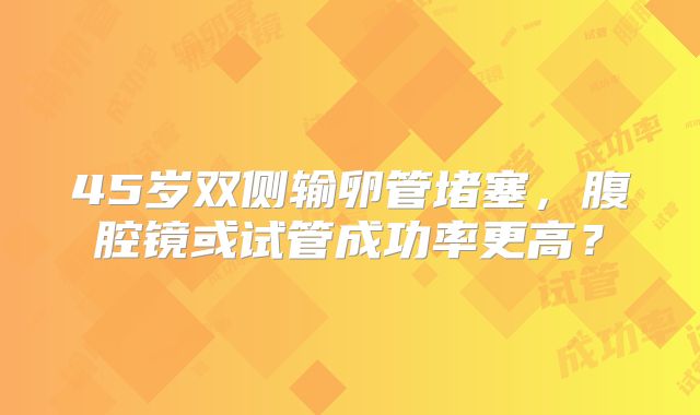 45岁双侧输卵管堵塞，腹腔镜或试管成功率更高？