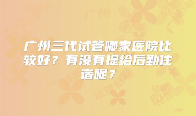 广州三代试管哪家医院比较好？有没有提给后勤住宿呢？