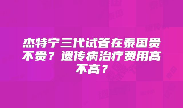 杰特宁三代试管在泰国贵不贵?遗传病治疗费用高不高?