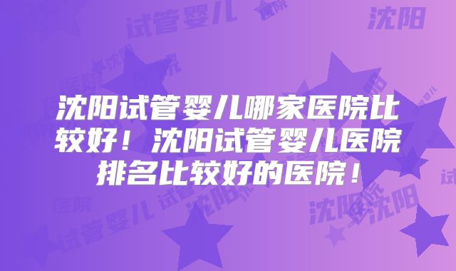 沈阳试管婴儿哪家医院比较好！沈阳试管婴儿医院排名比较好的医院！