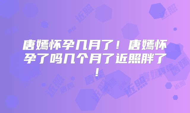 唐嫣怀孕几月了!唐嫣怀孕了吗几个月了近照胖了!