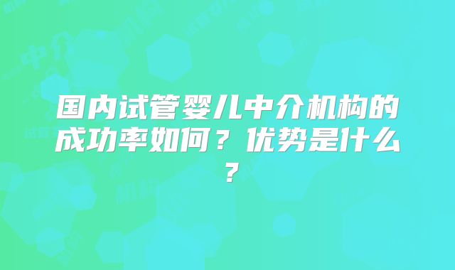 国内试管婴儿中介机构的成功率如何？优势是什么？