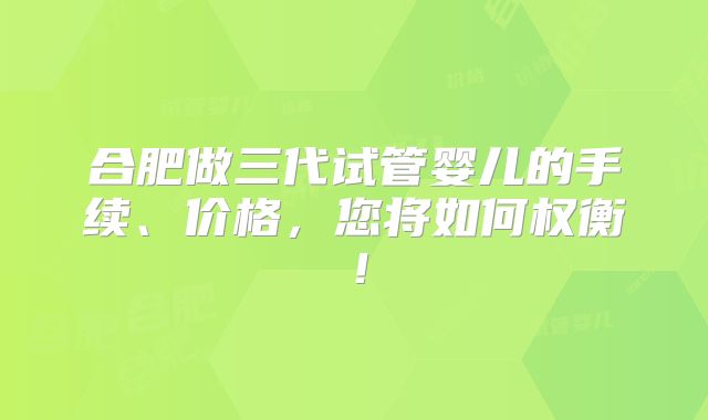 合肥做三代试管婴儿的手续、价格，您将如何权衡！