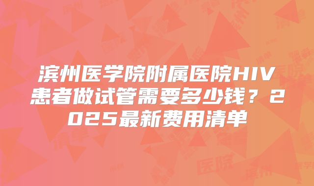 滨州医学院附属医院HIV患者做试管需要多少钱？2025最新费用清单