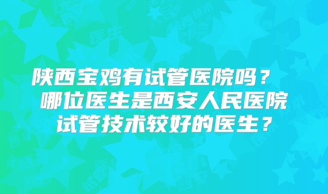 陕西宝鸡有试管医院吗？ 哪位医生是西安人民医院试管技术较好的医生？