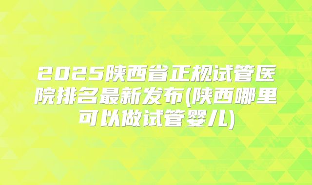 2025陕西省正规试管医院排名最新发布(陕西哪里可以做试管婴儿)