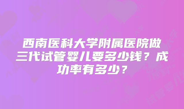 西南医科大学附属医院做三代试管婴儿要多少钱？成功率有多少？