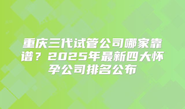 重庆三代试管公司哪家靠谱？2025年最新四大怀孕公司排名公布