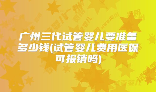 广州三代试管婴儿要准备多少钱(试管婴儿费用医保可报销吗)