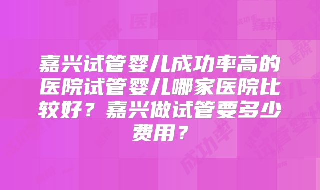 嘉兴试管婴儿成功率高的医院试管婴儿哪家医院比较好？嘉兴做试管要多少费用？