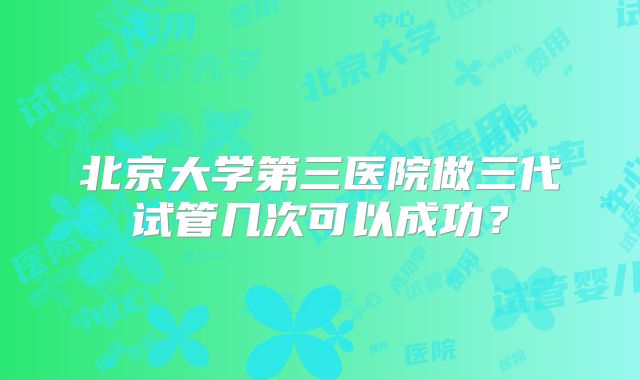 北京大学第三医院做三代试管几次可以成功？