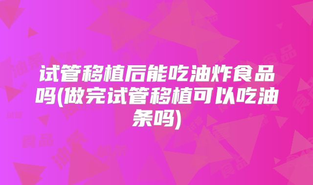 试管移植后能吃油炸食品吗(做完试管移植可以吃油条吗)