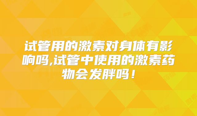 试管用的激素对身体有影响吗,试管中使用的激素药物会发胖吗!