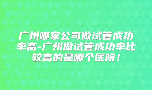 广州哪家公司做试管成功率高-广州做试管成功率比较高的是哪个医院!