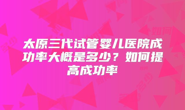 太原三代试管婴儿医院成功率大概是多少？如何提高成功率