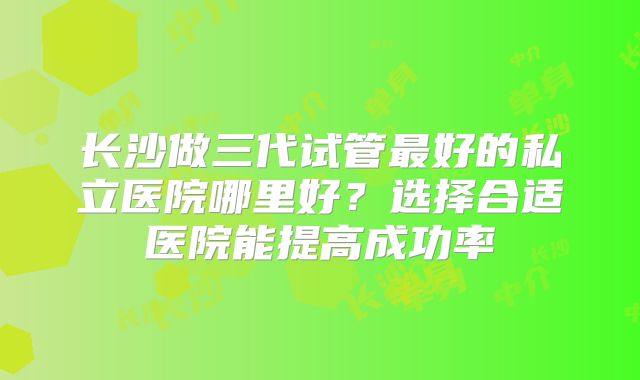 长沙做三代试管最好的私立医院哪里好？选择合适医院能提高成功率