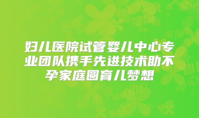 妇儿医院试管婴儿中心专业团队携手先进技术助不孕家庭圆育儿梦想