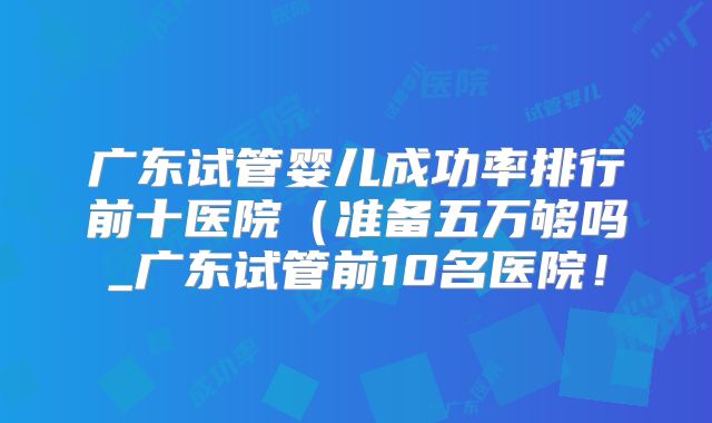 广东试管婴儿成功率排行前十医院(准备五万够吗_广东试管前10名医院!