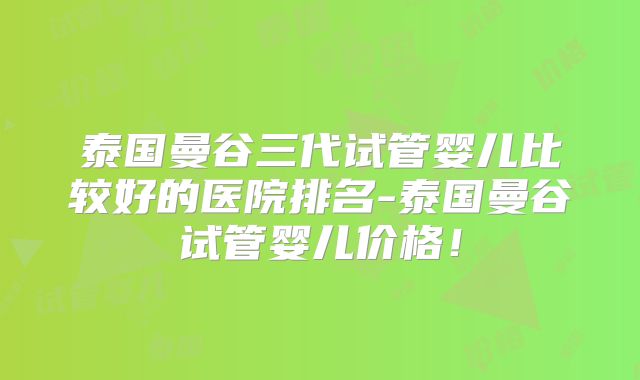 泰国曼谷三代试管婴儿比较好的医院排名-泰国曼谷试管婴儿价格！
