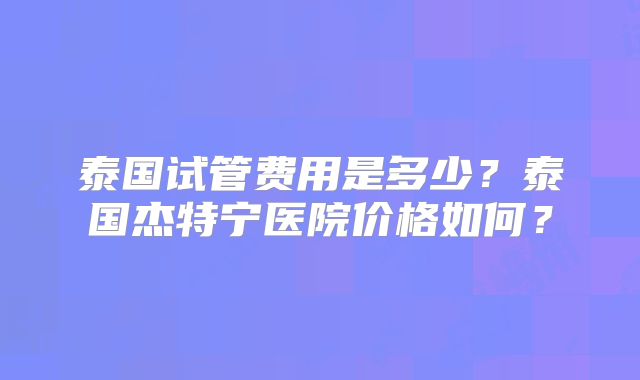 泰国试管费用是多少？泰国杰特宁医院价格如何？